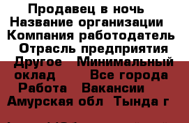 Продавец в ночь › Название организации ­ Компания-работодатель › Отрасль предприятия ­ Другое › Минимальный оклад ­ 1 - Все города Работа » Вакансии   . Амурская обл.,Тында г.